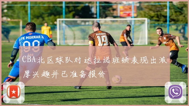 CBA北区球队对达拉诺班顿表现出浓厚兴趣并已准备报价