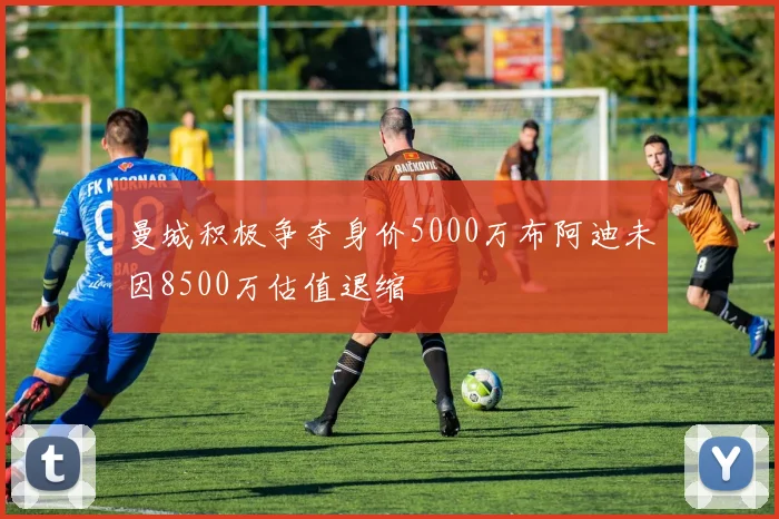 曼城积极争夺身价5000万布阿迪未因8500万估值退缩