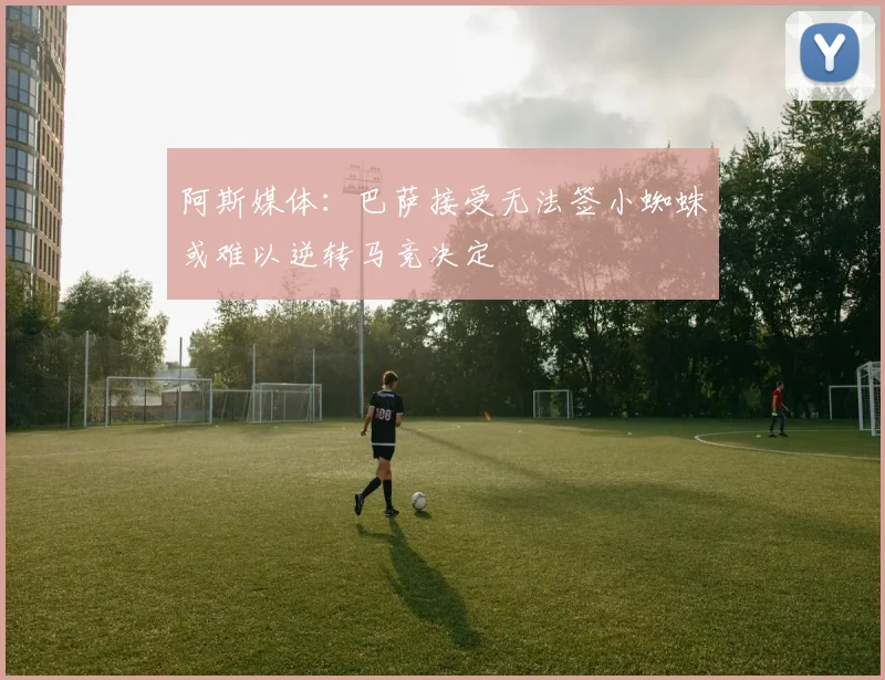 阿斯媒体：巴萨接受无法签小蜘蛛或难以逆转马竞决定