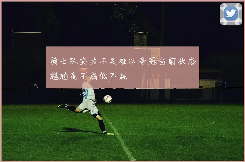 骑士队实力不足难以争冠当前状态尴尬高不成低不就
