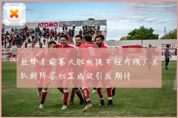 杜锋季前赛大胆轮换年轻内线广东队新阵容初显成效引发期待