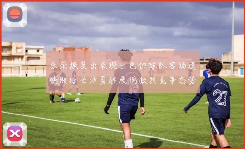 朱荣振复出表现出色但球队客场遗憾败给长沙勇胜展现激烈竞争态势