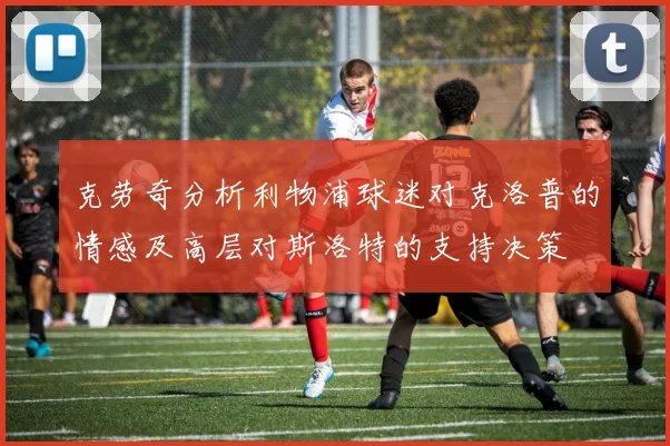 克劳奇分析利物浦球迷对克洛普的情感及高层对斯洛特的支持决策