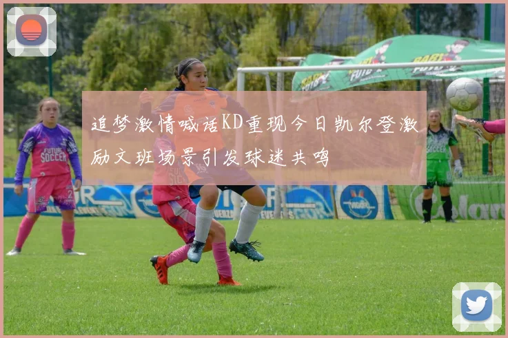 追梦激情喊话KD重现今日凯尔登激励文班场景引发球迷共鸣