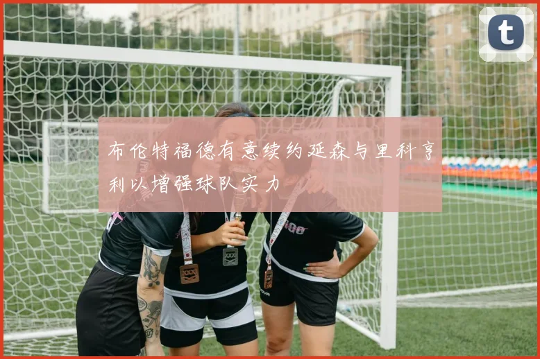 布伦特福德有意续约延森与里科亨利以增强球队实力