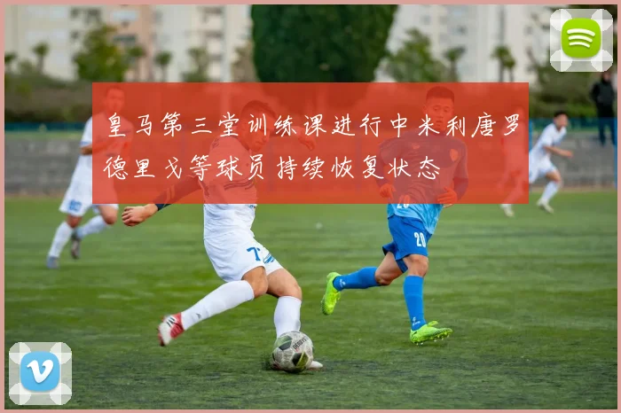 皇马第三堂训练课进行中米利唐罗德里戈等球员持续恢复状态
