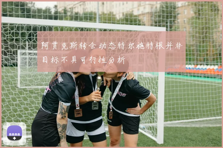 阿贾克斯转会动态特尔施特根并非目标不具可行性分析