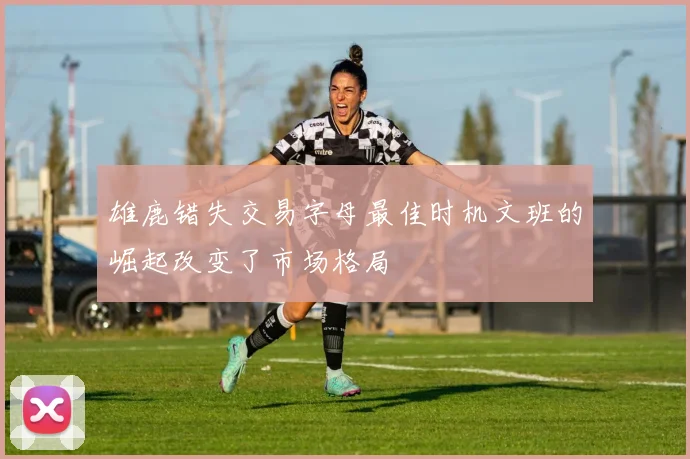雄鹿错失交易字母最佳时机文班的崛起改变了市场格局