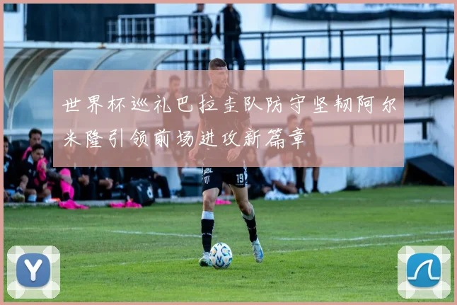 世界杯巡礼巴拉圭队防守坚韧阿尔米隆引领前场进攻新篇章