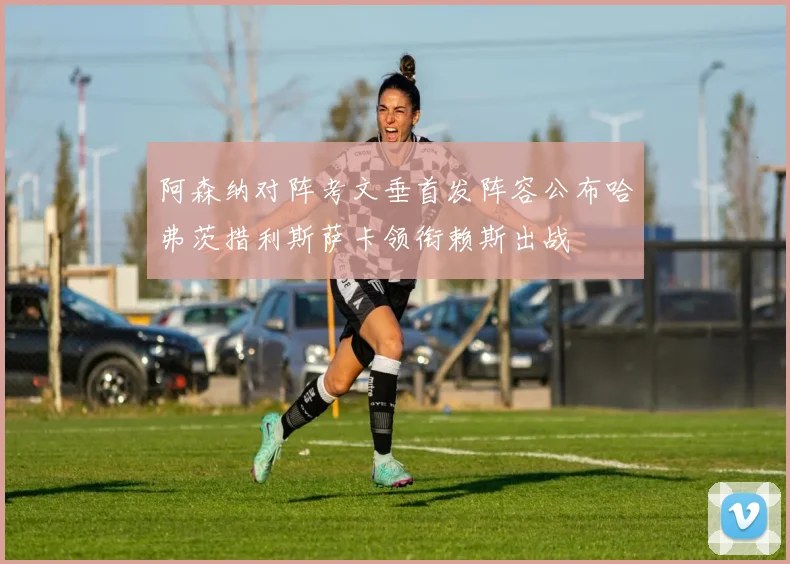 阿森纳对阵考文垂首发阵容公布哈弗茨措利斯萨卡领衔赖斯出战