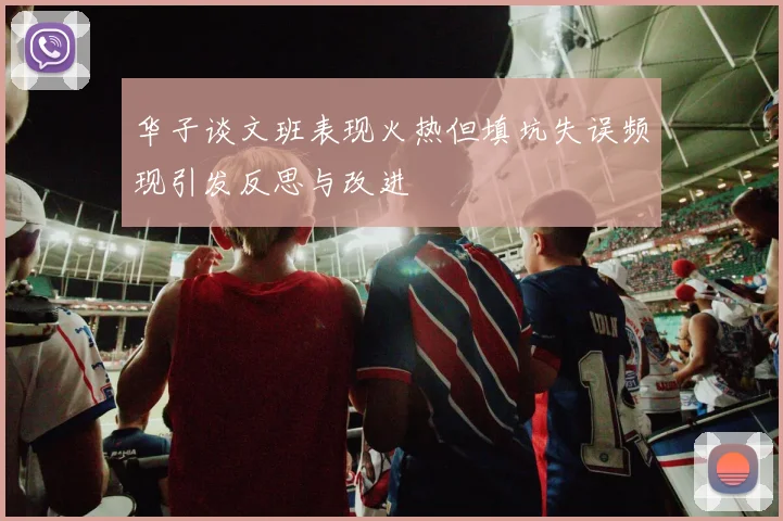 华子谈文班表现火热但填坑失误频现引发反思与改进