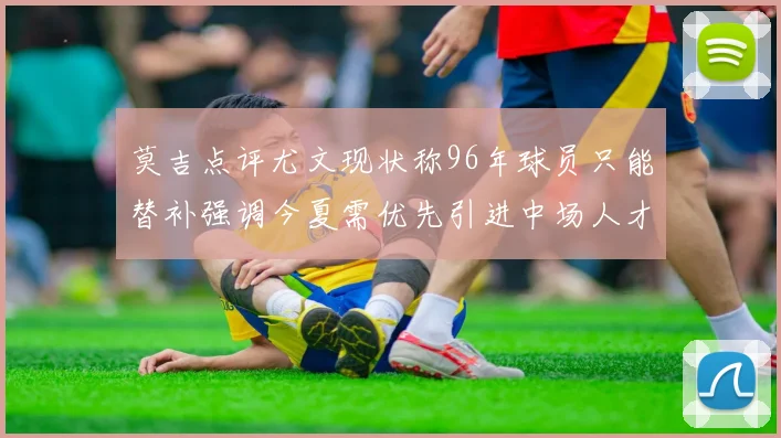 莫吉点评尤文现状称96年球员只能替补强调今夏需优先引进中场人才