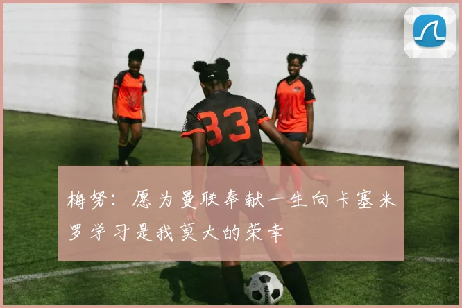 梅努：愿为曼联奉献一生向卡塞米罗学习是我莫大的荣幸