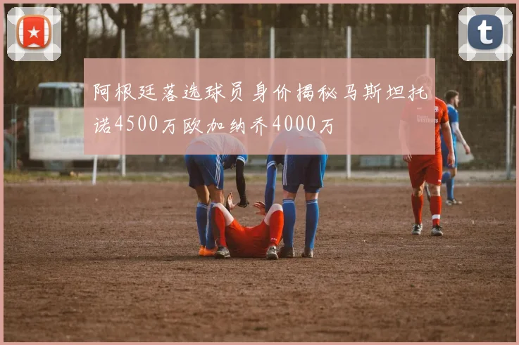 阿根廷落选球员身价揭秘马斯坦托诺4500万欧加纳乔4000万