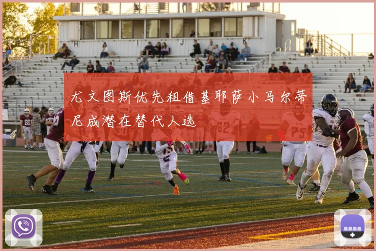 尤文图斯优先租借基耶萨小马尔蒂尼成潜在替代人选