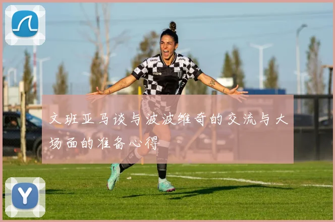 文班亚马谈与波波维奇的交流与大场面的准备心得