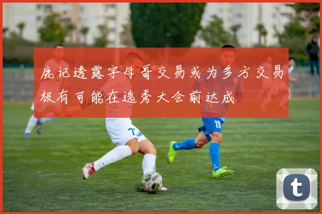 鹿记透露字母哥交易或为多方交易极有可能在选秀大会前达成