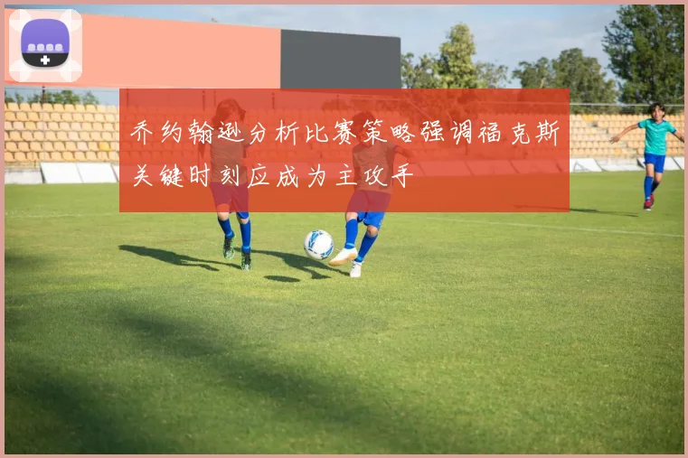 乔约翰逊分析比赛策略强调福克斯关键时刻应成为主攻手