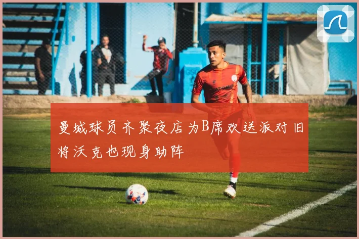 曼城球员齐聚夜店为B席欢送派对旧将沃克也现身助阵