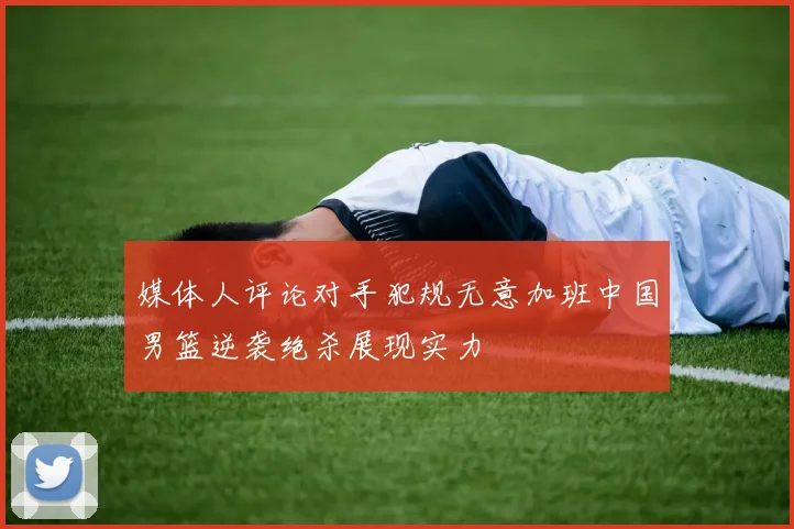 媒体人评论对手犯规无意加班中国男篮逆袭绝杀展现实力