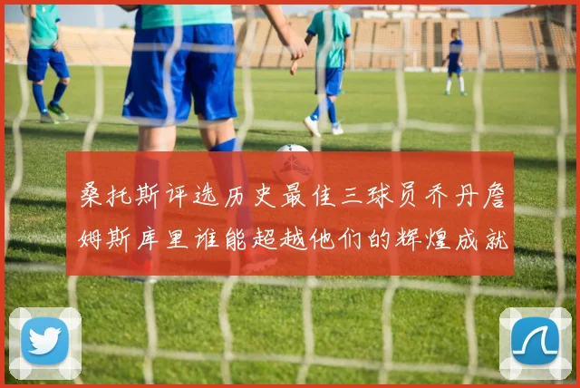 桑托斯评选历史最佳三球员乔丹詹姆斯库里谁能超越他们的辉煌成就
