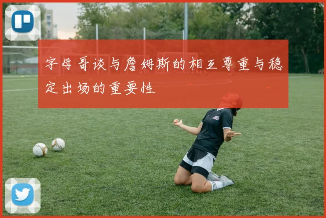 字母哥谈与詹姆斯的相互尊重与稳定出场的重要性