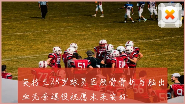 英格兰28岁球员因颅骨骨折与脑出血无奈退役祝愿未来安好