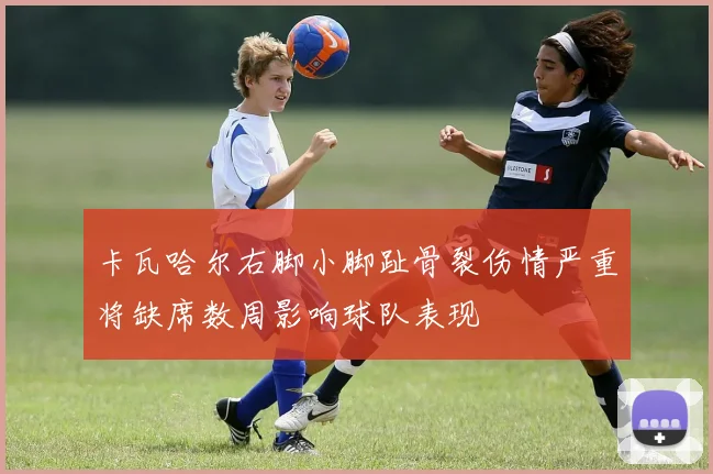 卡瓦哈尔右脚小脚趾骨裂伤情严重将缺席数周影响球队表现