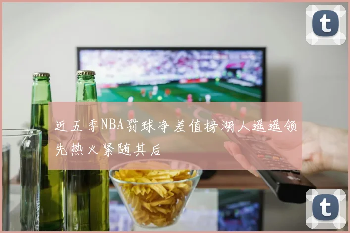 近五季NBA罚球净差值榜湖人遥遥领先热火紧随其后