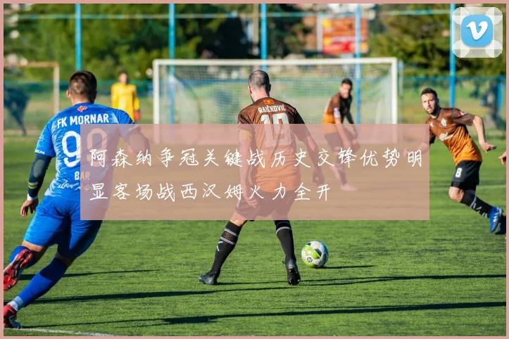 阿森纳争冠关键战历史交锋优势明显客场战西汉姆火力全开