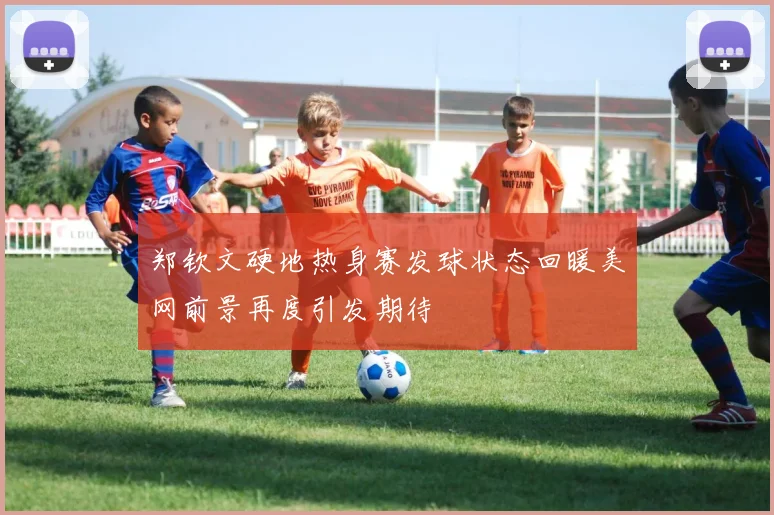 郑钦文硬地热身赛发球状态回暖美网前景再度引发期待