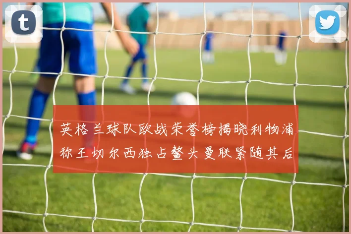 英格兰球队欧战荣誉榜揭晓利物浦称王切尔西独占鳌头曼联紧随其后