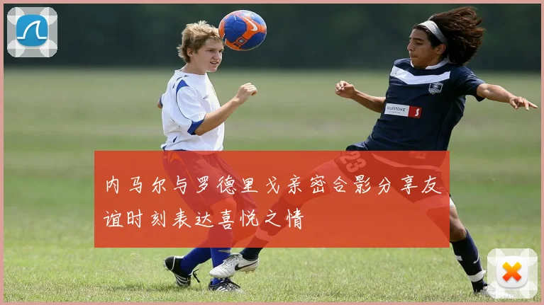 内马尔与罗德里戈亲密合影分享友谊时刻表达喜悦之情