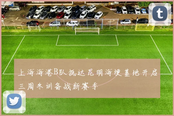 上海海港B队抵达昆明海埂基地开启三周冬训备战新赛季