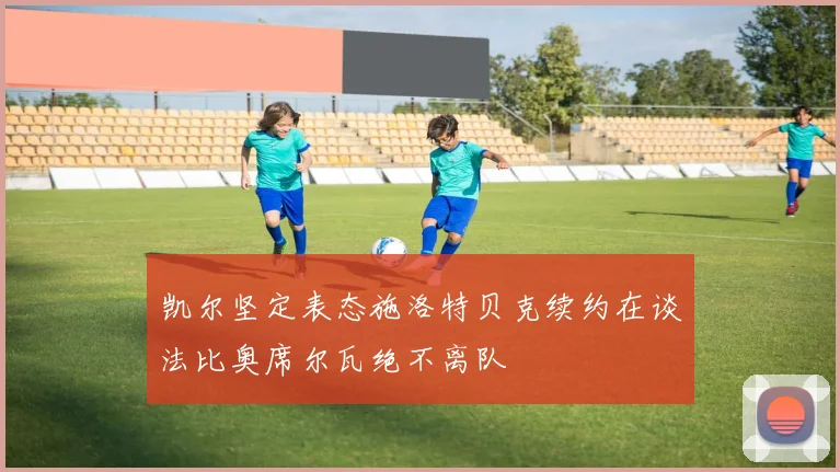 凯尔坚定表态施洛特贝克续约在谈法比奥席尔瓦绝不离队