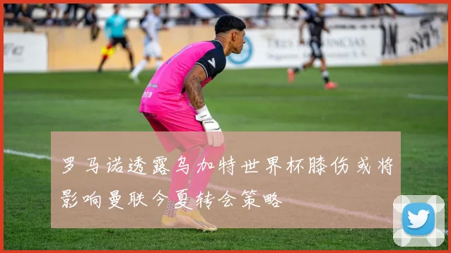 罗马诺透露乌加特世界杯膝伤或将影响曼联今夏转会策略