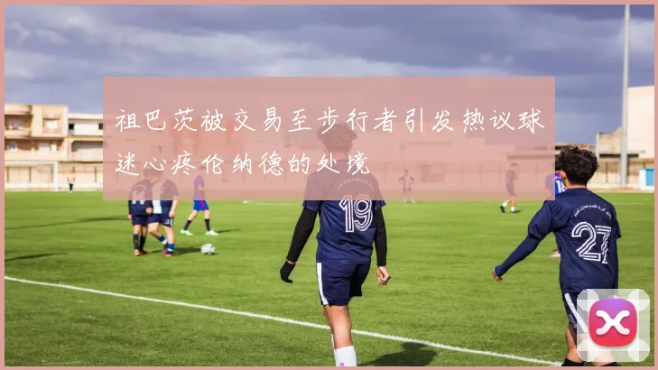 祖巴茨被交易至步行者引发热议球迷心疼伦纳德的处境