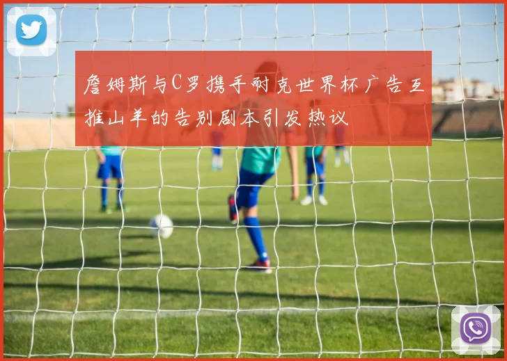 詹姆斯与C罗携手耐克世界杯广告互推山羊的告别剧本引发热议