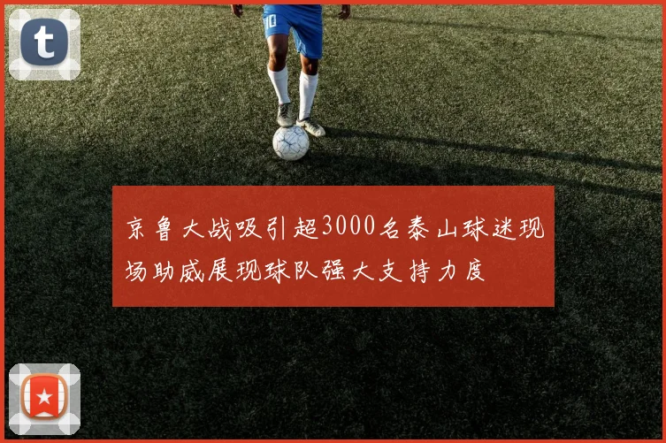 京鲁大战吸引超3000名泰山球迷现场助威展现球队强大支持力度