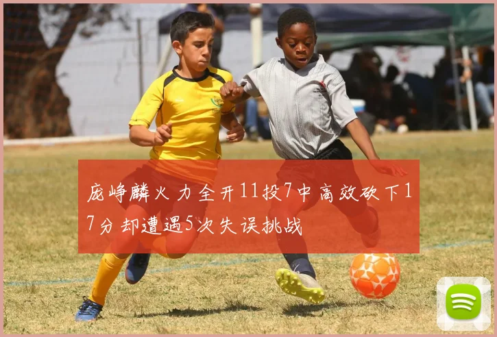 庞峥麟火力全开11投7中高效砍下17分却遭遇5次失误挑战