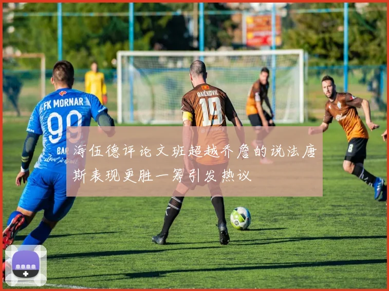 海伍德评论文班超越乔詹的说法唐斯表现更胜一筹引发热议